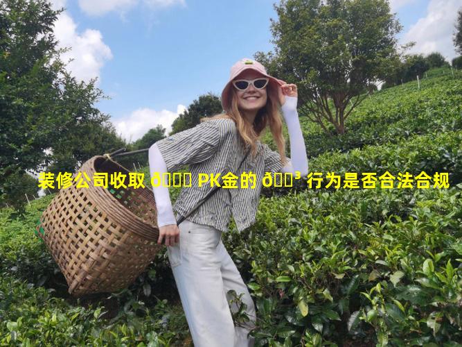 装修公司收取 🐝 PK金的 🌳 行为是否合法合规